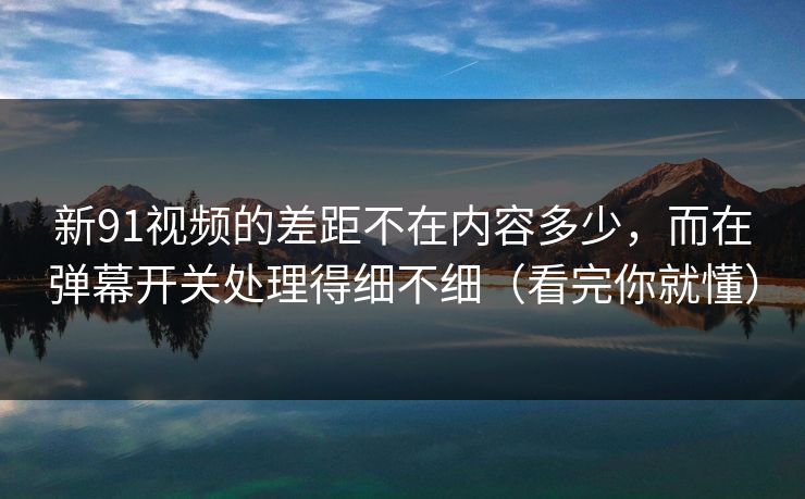 新91视频的差距不在内容多少，而在弹幕开关处理得细不细（看完你就懂）