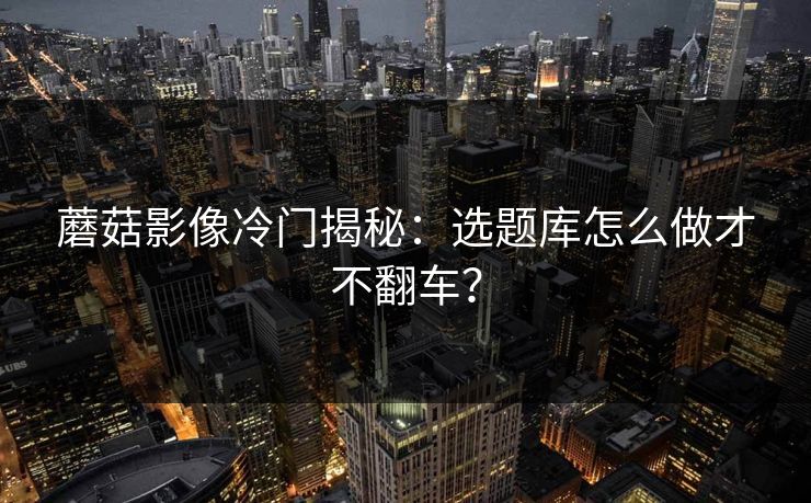 蘑菇影像冷门揭秘:选题库怎么做才不翻车? 蘑菇影像冷门揭秘:选题库怎么做才不翻车?