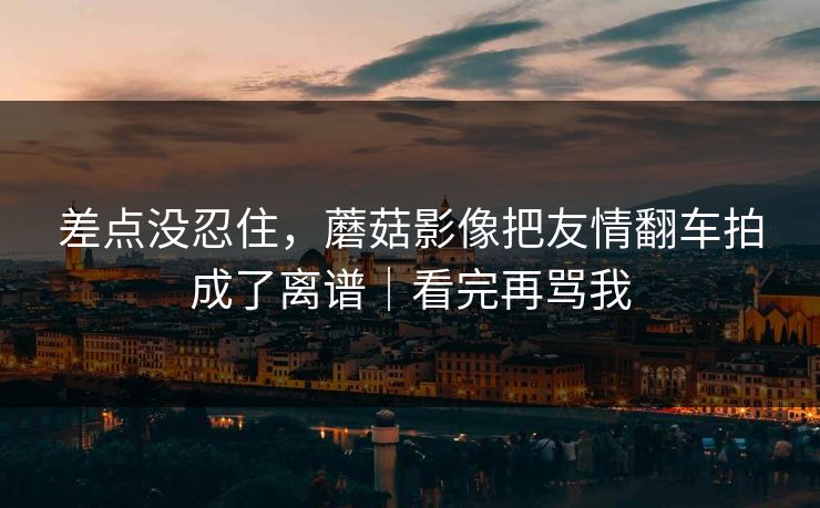 差点没忍住，蘑菇影像把友情翻车拍成了离谱｜看完再骂我