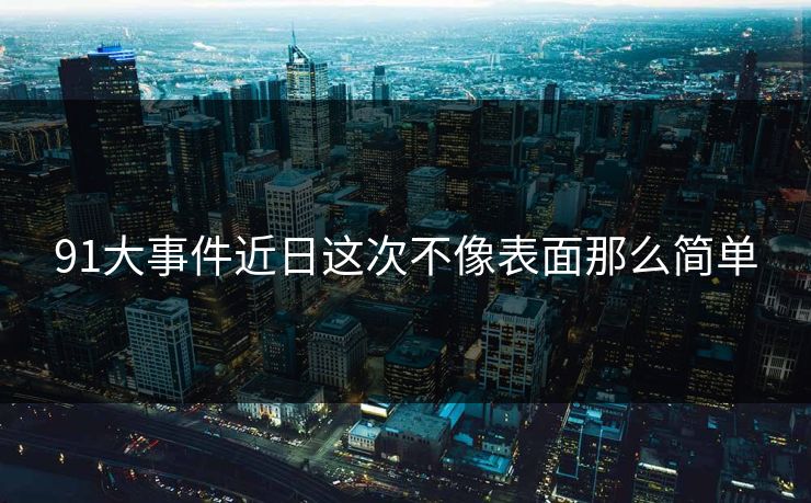 91大事件近日这次不像表面那么简单