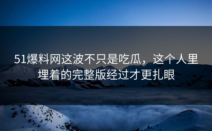 51爆料网这波不只是吃瓜，这个人里埋着的完整版经过才更扎眼