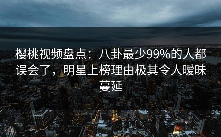 樱桃视频盘点:八卦最少99%的人都误会了,明星上榜理由极其令人暧昧蔓延 樱桃视频盘点:八卦最少99%的人都误会了,明星上榜理由极其令人暧昧蔓延