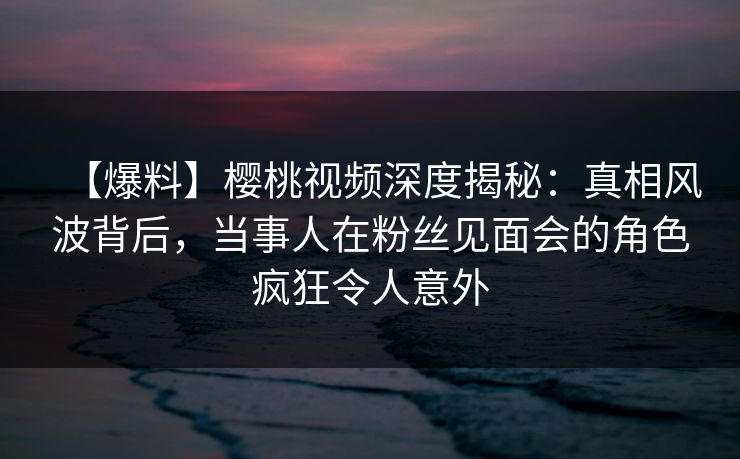 【爆料】樱桃视频深度揭秘:真相风波背后,当事人在粉丝见面会的角色疯狂令人意外 【爆料】樱桃视频深度揭秘:真相风波背后,当事人在粉丝见面会的角色疯狂令人意外