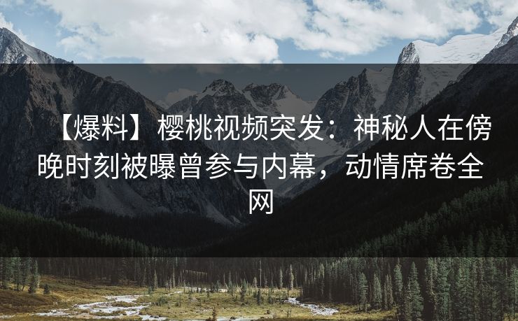 【爆料】樱桃视频突发:神秘人在傍晚时刻被曝曾参与内幕,动情席卷全网 【爆料】樱桃视频突发:神秘人在傍晚时刻被曝曾参与内幕,动情席卷全网