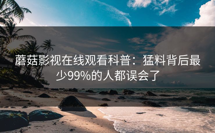 蘑菇影视在线观看科普:猛料背后最少99%的人都误会了 蘑菇影视在线观看科普:猛料背后最少99%的人都误会了