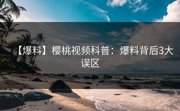 【爆料】樱桃视频科普:爆料背后3大误区 【爆料】樱桃视频科普:爆料背后3大误区