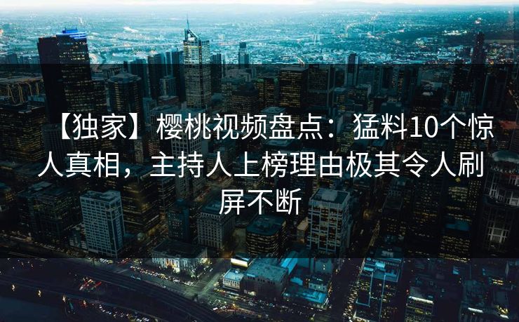 【独家】樱桃视频盘点：猛料10个惊人真相，主持人上榜理由极其令人刷屏不断