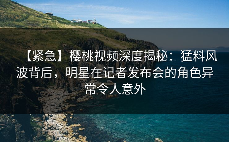 【紧急】樱桃视频深度揭秘：猛料风波背后，明星在记者发布会的角色异常令人意外
