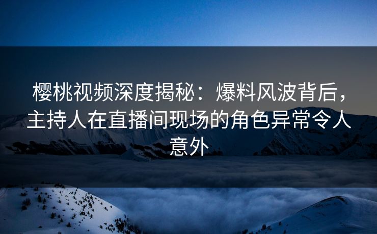 樱桃视频深度揭秘：爆料风波背后，主持人在直播间现场的角色异常令人意外