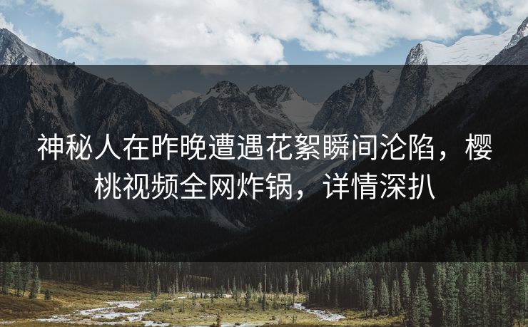 神秘人在昨晚遭遇花絮瞬间沦陷，樱桃视频全网炸锅，详情深扒
