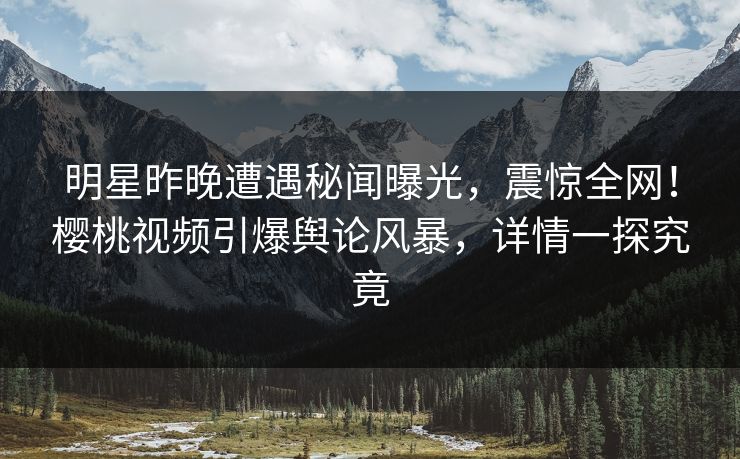 明星昨晚遭遇秘闻曝光，震惊全网！樱桃视频引爆舆论风暴，详情一探究竟