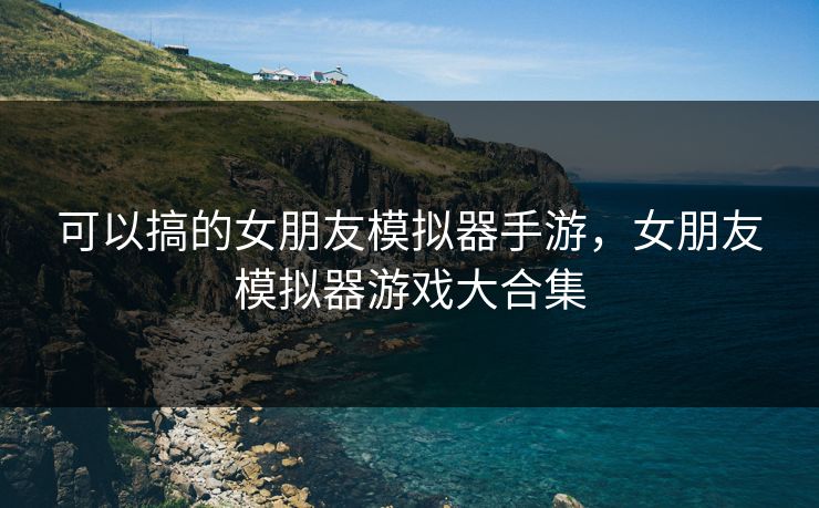 可以搞的女朋友模拟器手游，女朋友模拟器游戏大合集