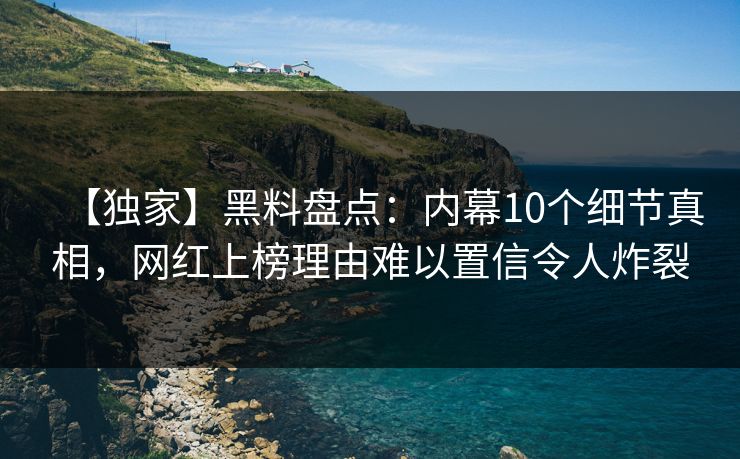 【独家】黑料盘点：内幕10个细节真相，网红上榜理由难以置信令人炸裂