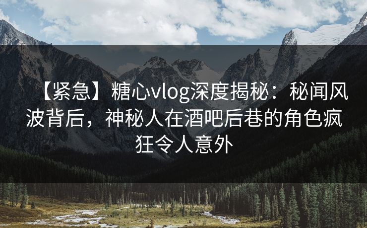【紧急】糖心vlog深度揭秘：秘闻风波背后，神秘人在酒吧后巷的角色疯狂令人意外
