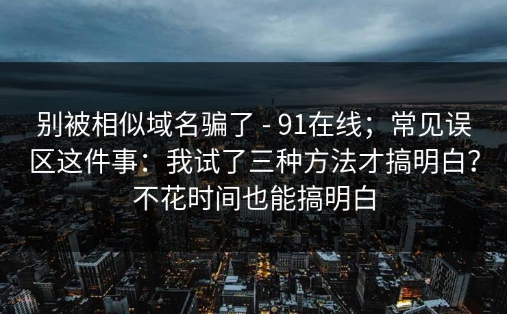 别被相似域名骗了 - 91在线;常见误区这件事:我试了三种方法才搞明白?不花时间也能搞明白 别被相似域名骗了 - 91在线;常见误区这件事:我试了三种方法才搞明白?不花时间也能搞明白