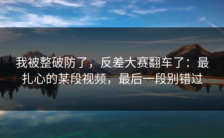 我被整破防了,反差大赛翻车了:最扎心的某段视频,最后一段别错过 我被整破防了,反差大赛翻车了:最扎心的某段视频,最后一段别错过