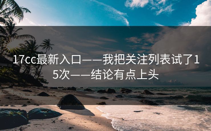 17cc最新入口——我把关注列表试了15次——结论有点上头