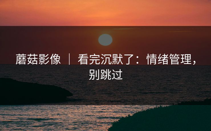 蘑菇影像 | 看完沉默了:情绪管理,别跳过 蘑菇影像 | 看完沉默了:情绪管理,别跳过