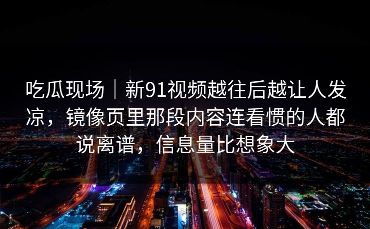 吃瓜现场|新91视频越往后越让人发凉,镜像页里那段内容连看惯的人都说离谱,信息量比想象大 吃瓜现场|新91视频越往后越让人发凉,镜像页里那段内容连看惯的人都说离谱,信息量比想象大