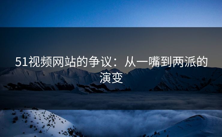 51视频网站的争议:从一嘴到两派的演变 51视频网站的争议:从一嘴到两派的演变